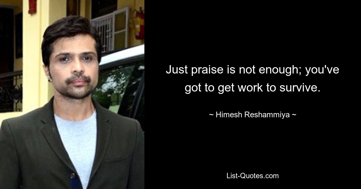 Just praise is not enough; you've got to get work to survive. — © Himesh Reshammiya