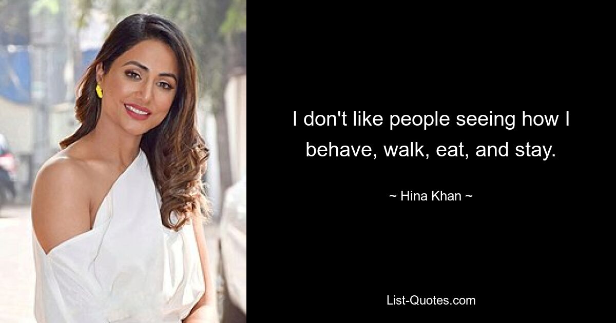 I don't like people seeing how I behave, walk, eat, and stay. — © Hina Khan