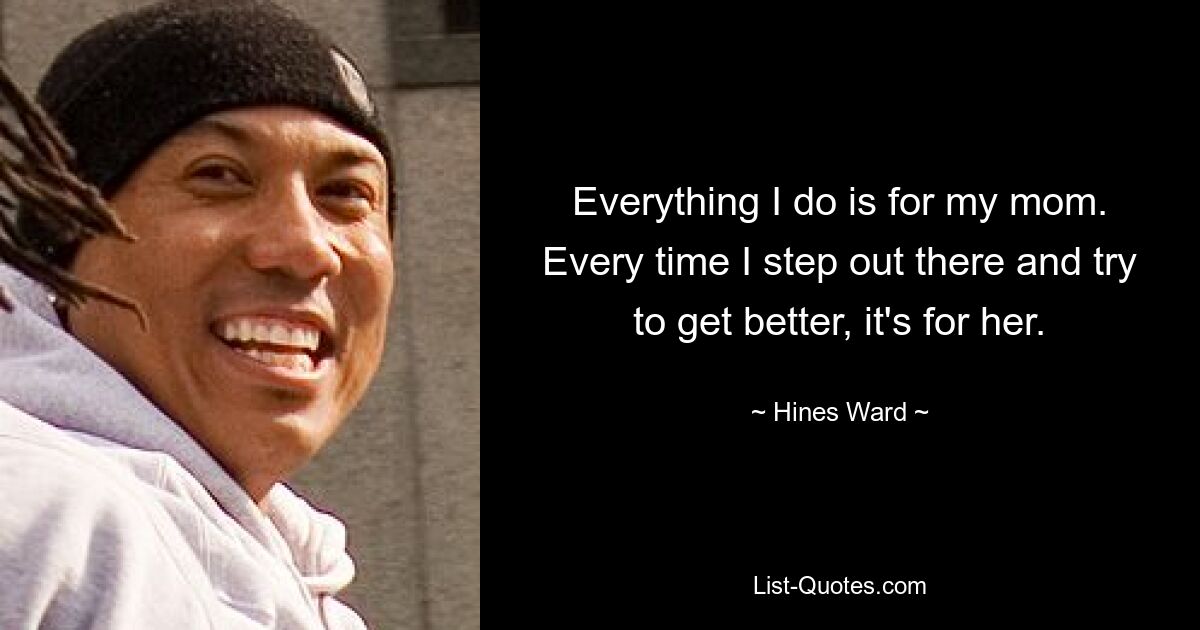 Everything I do is for my mom. Every time I step out there and try to get better, it's for her. — © Hines Ward