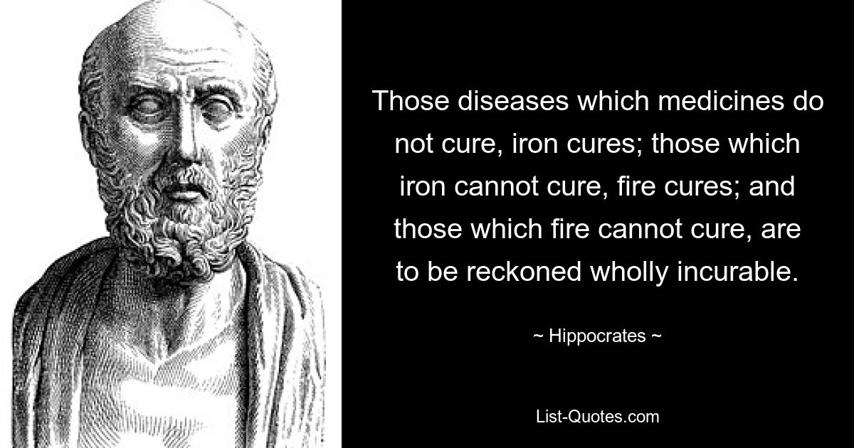 Those diseases which medicines do not cure, iron cures; those which iron cannot cure, fire cures; and those which fire cannot cure, are to be reckoned wholly incurable. — © Hippocrates