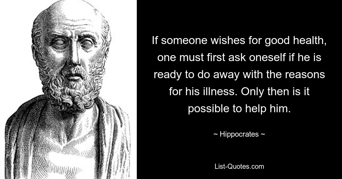 If someone wishes for good health, one must first ask oneself if he is ready to do away with the reasons for his illness. Only then is it possible to help him. — © Hippocrates