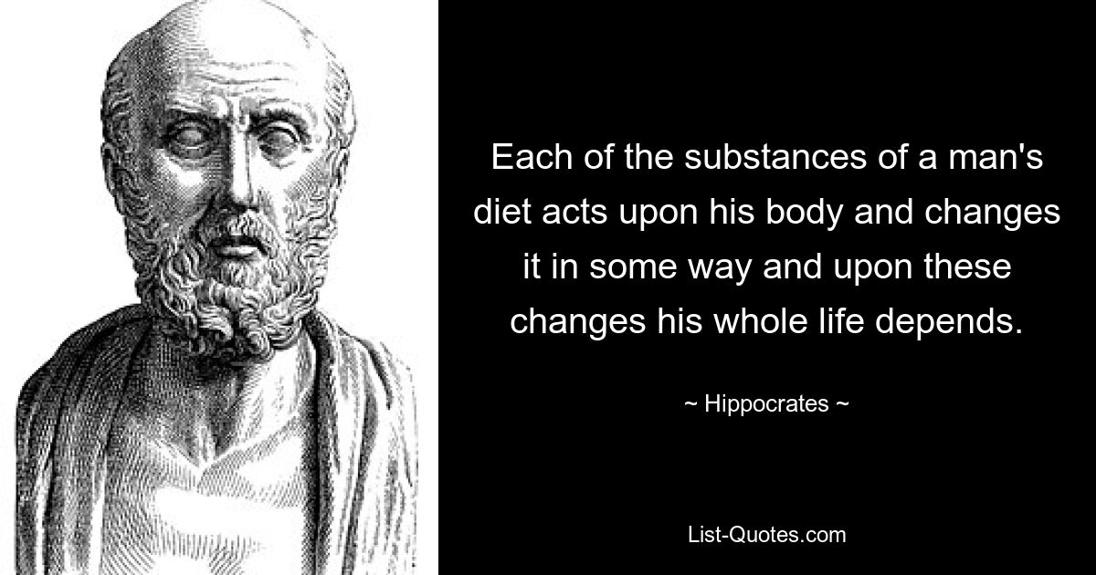 Each of the substances of a man's diet acts upon his body and changes it in some way and upon these changes his whole life depends. — © Hippocrates