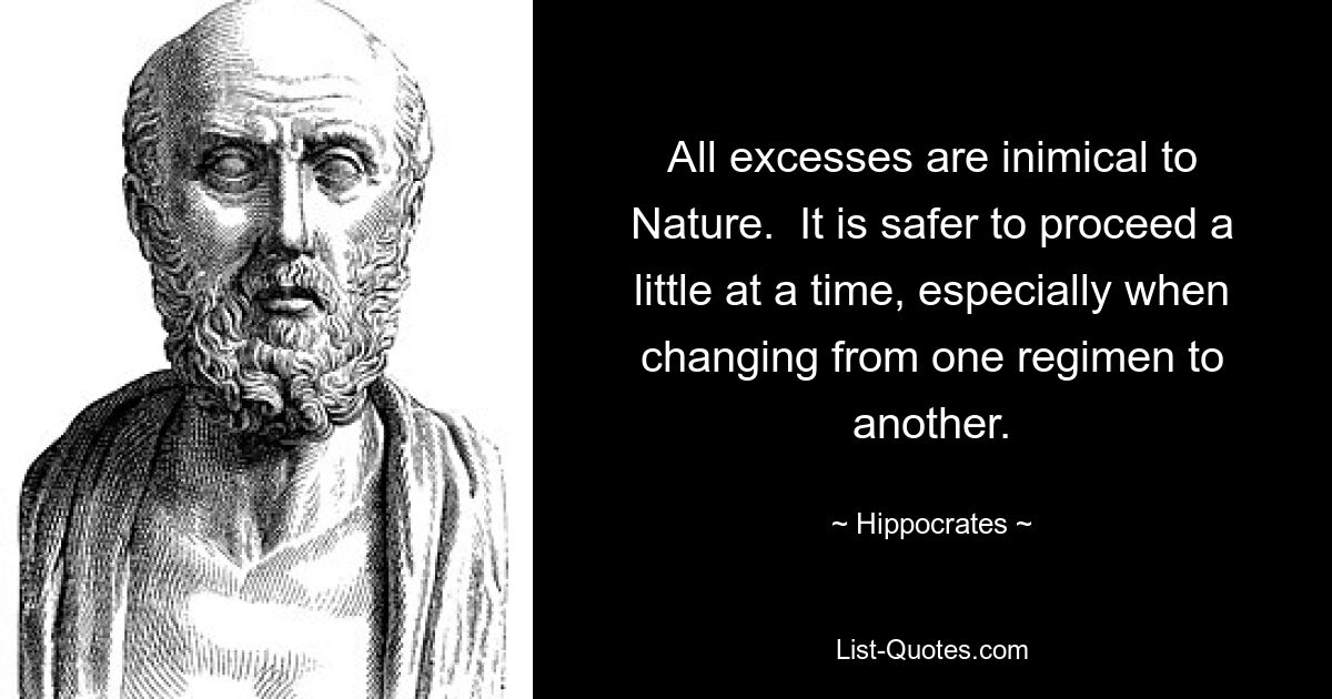 All excesses are inimical to Nature.  It is safer to proceed a little at a time, especially when changing from one regimen to another. — © Hippocrates