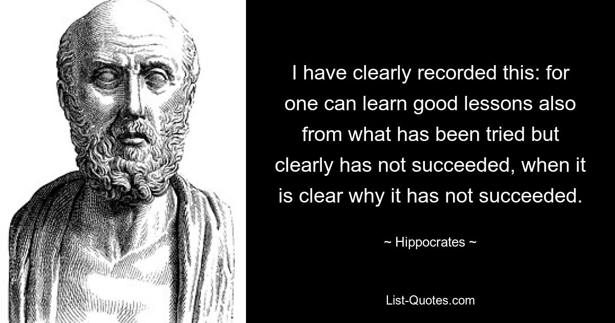 I have clearly recorded this: for one can learn good lessons also from what has been tried but clearly has not succeeded, when it is clear why it has not succeeded. — © Hippocrates