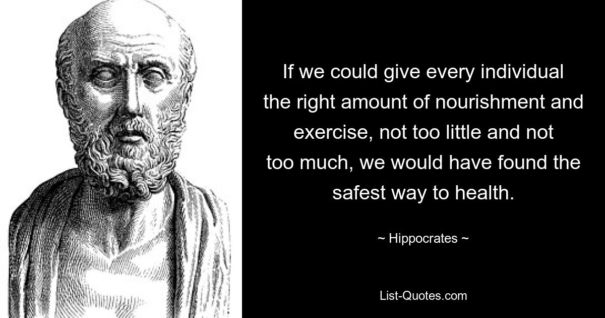 If we could give every individual the right amount of nourishment and exercise, not too little and not too much, we would have found the safest way to health. — © Hippocrates