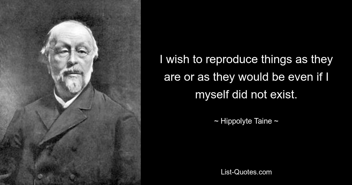 I wish to reproduce things as they are or as they would be even if I myself did not exist. — © Hippolyte Taine