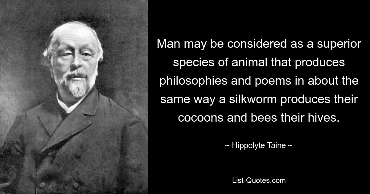 Der Mensch kann als eine überlegene Tierart betrachtet werden, die Philosophien und Gedichte in etwa auf die gleiche Weise produziert, wie eine Seidenraupe ihre Kokons und Bienen ihre Bienenstöcke produziert. — © Hippolyte Taine 