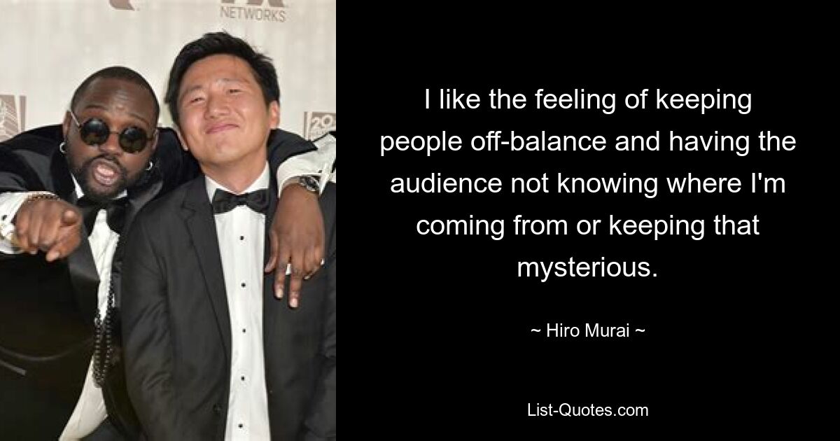 I like the feeling of keeping people off-balance and having the audience not knowing where I'm coming from or keeping that mysterious. — © Hiro Murai