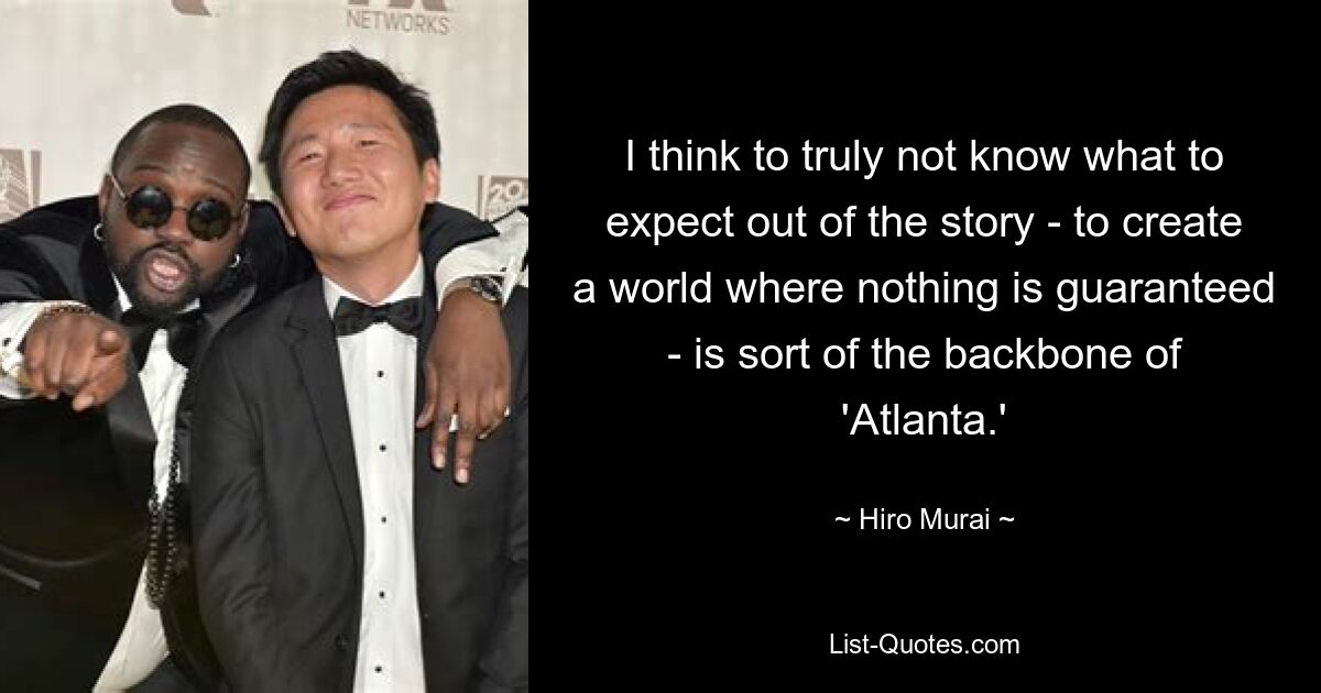 I think to truly not know what to expect out of the story - to create a world where nothing is guaranteed - is sort of the backbone of 'Atlanta.' — © Hiro Murai