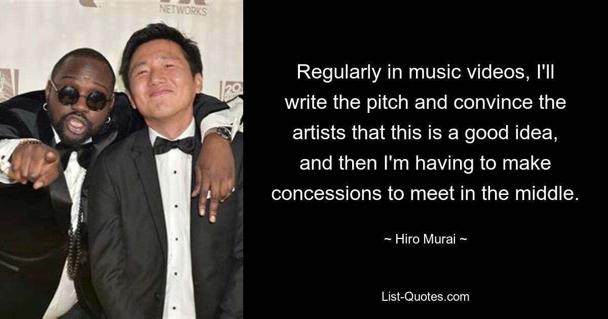 Regularly in music videos, I'll write the pitch and convince the artists that this is a good idea, and then I'm having to make concessions to meet in the middle. — © Hiro Murai