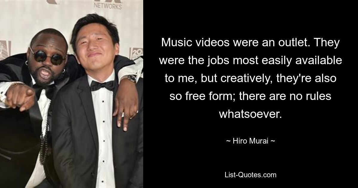 Music videos were an outlet. They were the jobs most easily available to me, but creatively, they're also so free form; there are no rules whatsoever. — © Hiro Murai