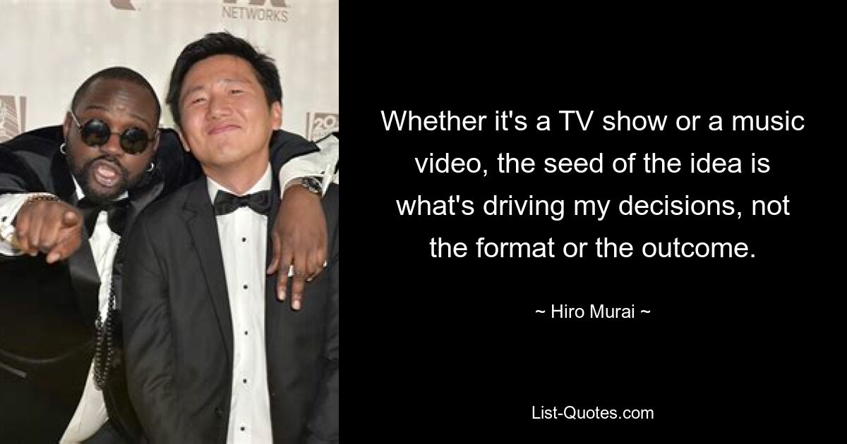 Whether it's a TV show or a music video, the seed of the idea is what's driving my decisions, not the format or the outcome. — © Hiro Murai