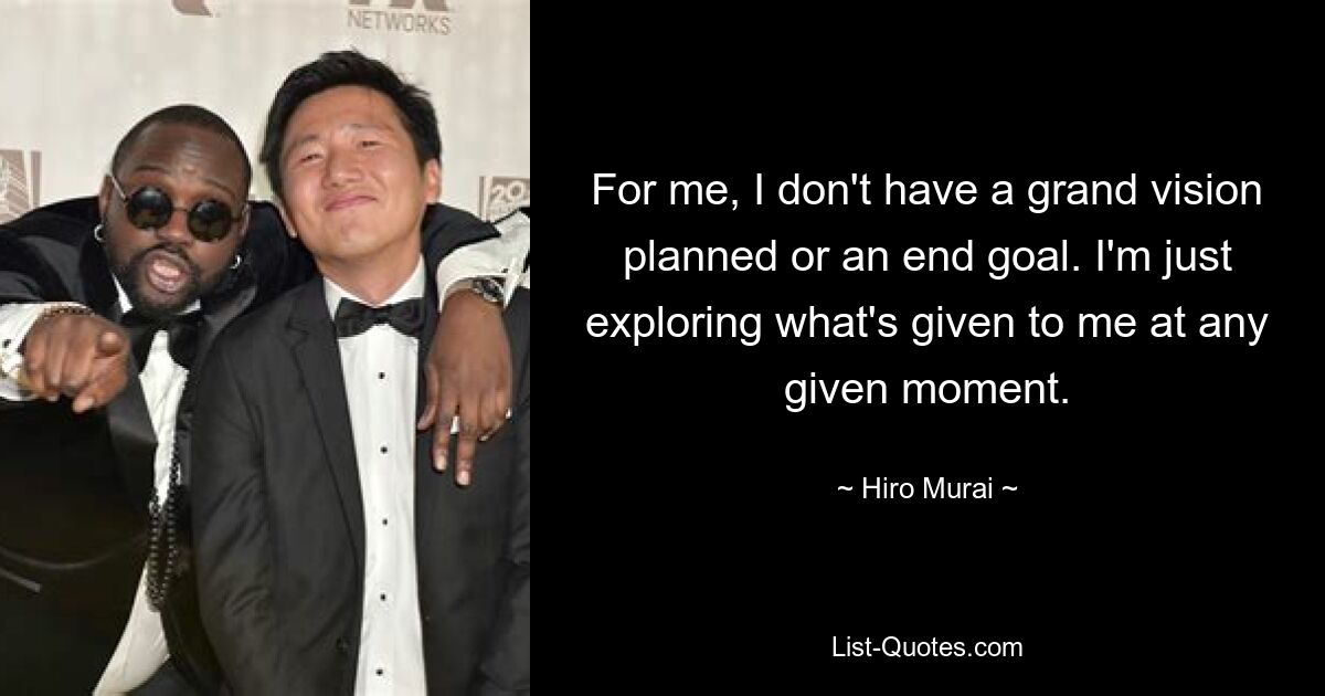 For me, I don't have a grand vision planned or an end goal. I'm just exploring what's given to me at any given moment. — © Hiro Murai