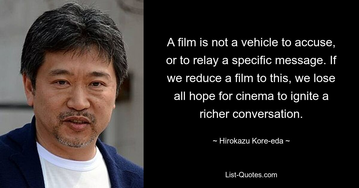 A film is not a vehicle to accuse, or to relay a specific message. If we reduce a film to this, we lose all hope for cinema to ignite a richer conversation. — © Hirokazu Kore-eda