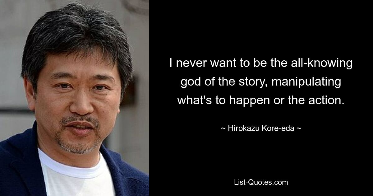 I never want to be the all-knowing god of the story, manipulating what's to happen or the action. — © Hirokazu Kore-eda