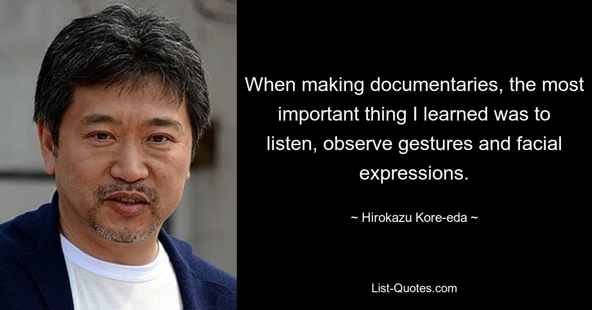 When making documentaries, the most important thing I learned was to listen, observe gestures and facial expressions. — © Hirokazu Kore-eda