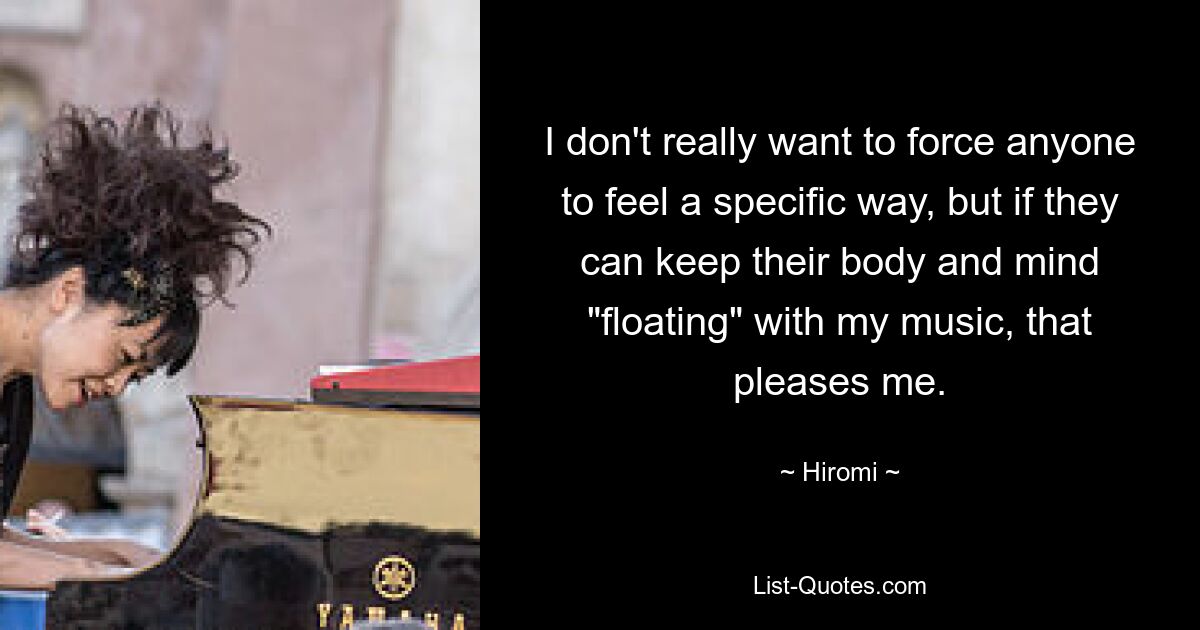 I don't really want to force anyone to feel a specific way, but if they can keep their body and mind "floating" with my music, that pleases me. — © Hiromi