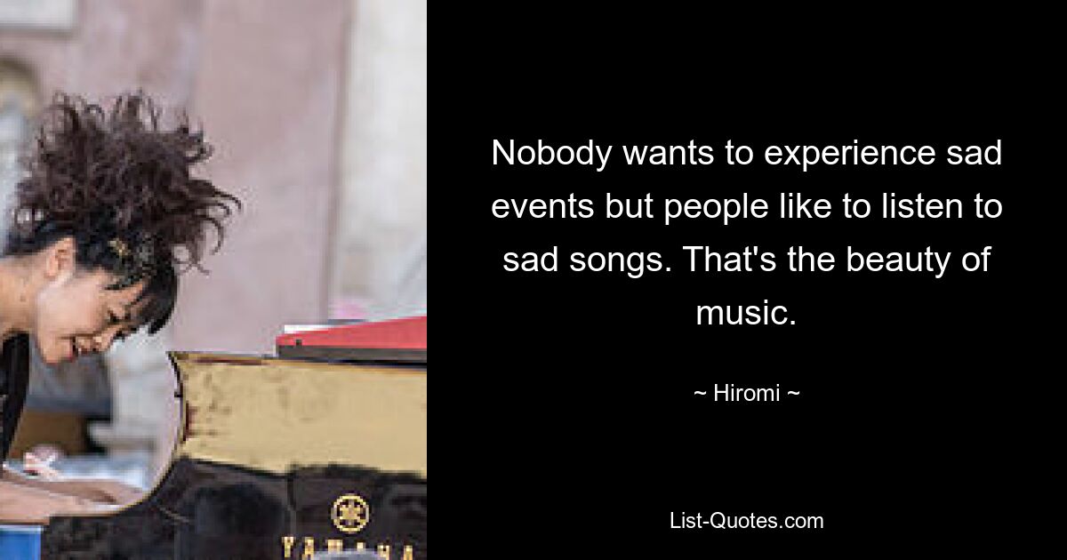 Nobody wants to experience sad events but people like to listen to sad songs. That's the beauty of music. — © Hiromi