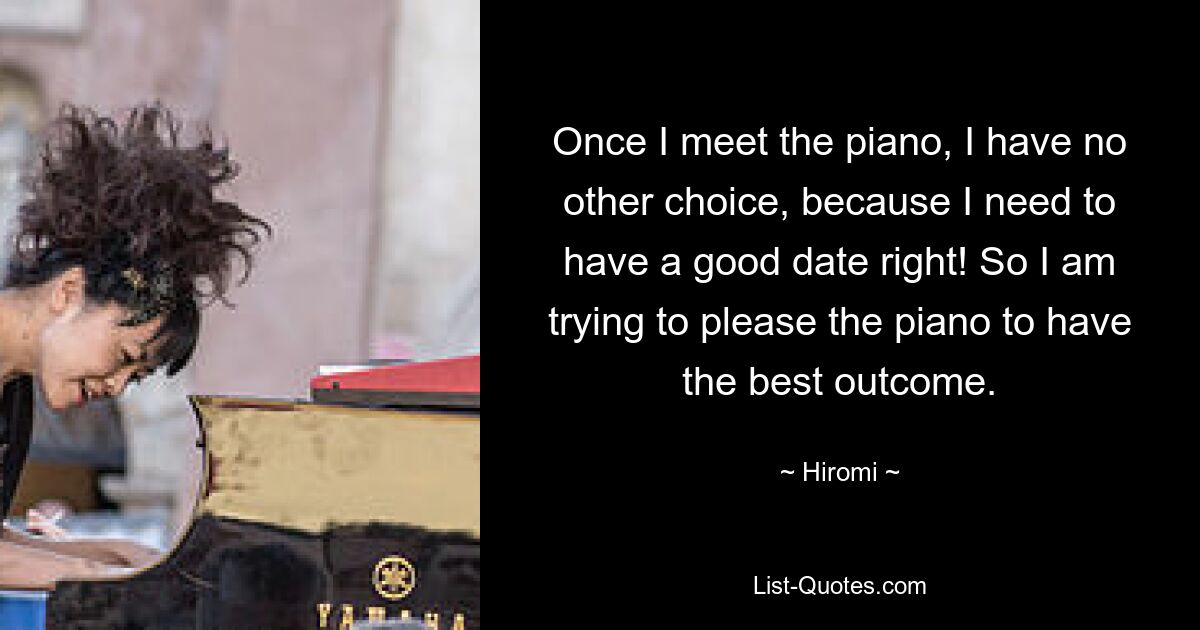 Once I meet the piano, I have no other choice, because I need to have a good date right! So I am trying to please the piano to have the best outcome. — © Hiromi