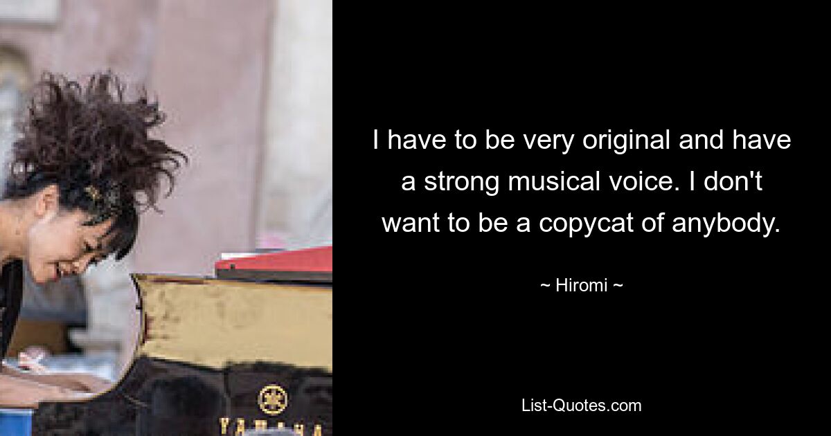 I have to be very original and have a strong musical voice. I don't want to be a copycat of anybody. — © Hiromi