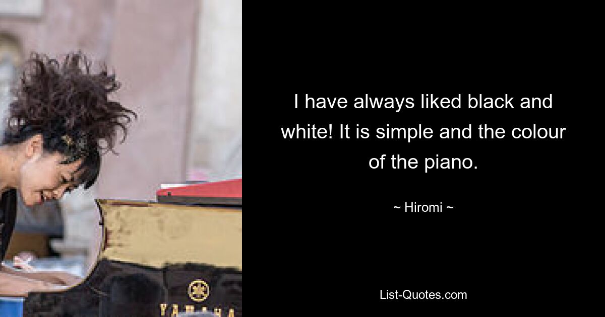 I have always liked black and white! It is simple and the colour of the piano. — © Hiromi