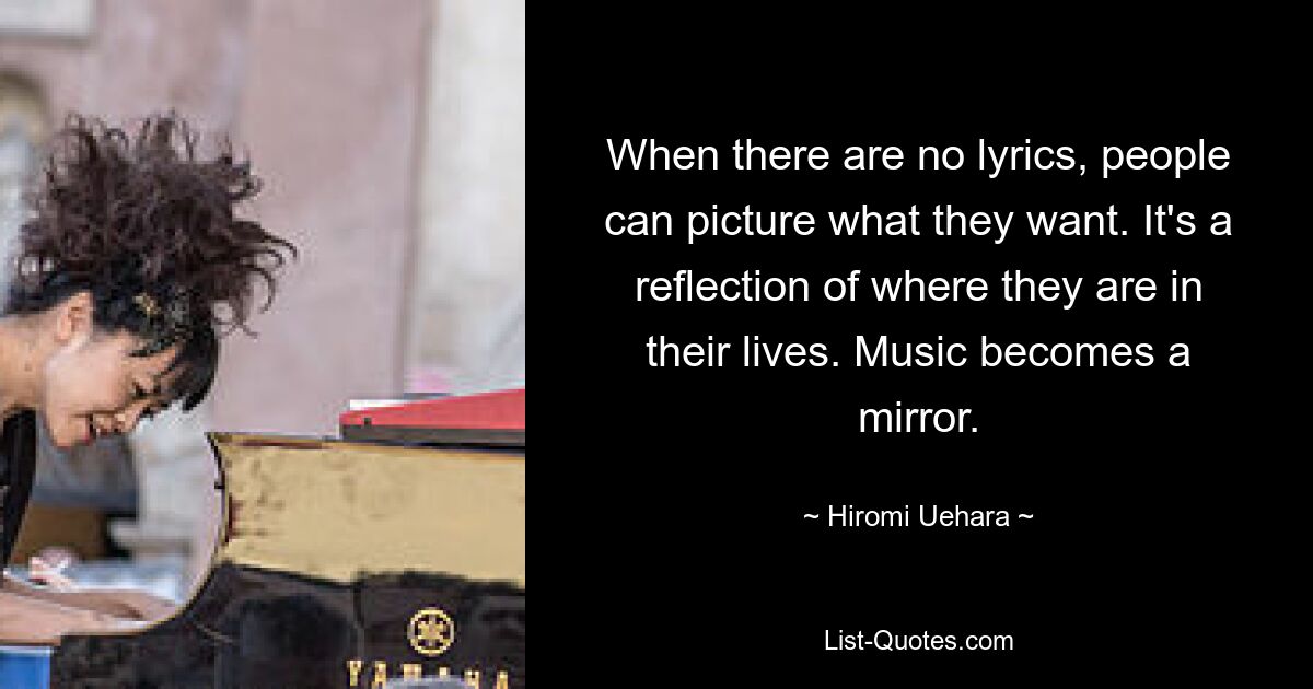 When there are no lyrics, people can picture what they want. It's a reflection of where they are in their lives. Music becomes a mirror. — © Hiromi Uehara