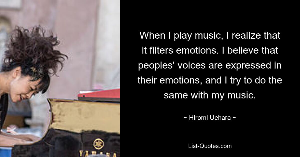 When I play music, I realize that it filters emotions. I believe that peoples' voices are expressed in their emotions, and I try to do the same with my music. — © Hiromi Uehara