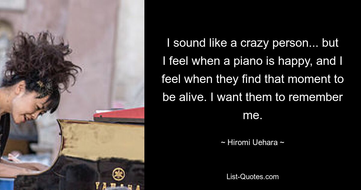 I sound like a crazy person... but I feel when a piano is happy, and I feel when they find that moment to be alive. I want them to remember me. — © Hiromi Uehara