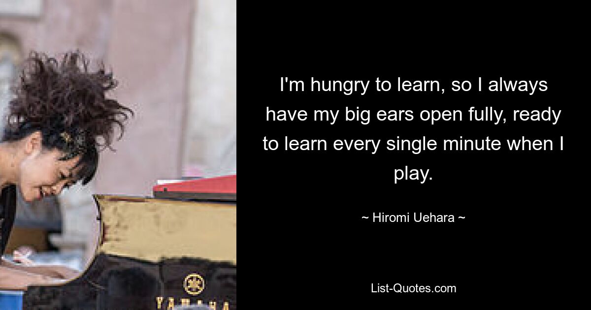 I'm hungry to learn, so I always have my big ears open fully, ready to learn every single minute when I play. — © Hiromi Uehara