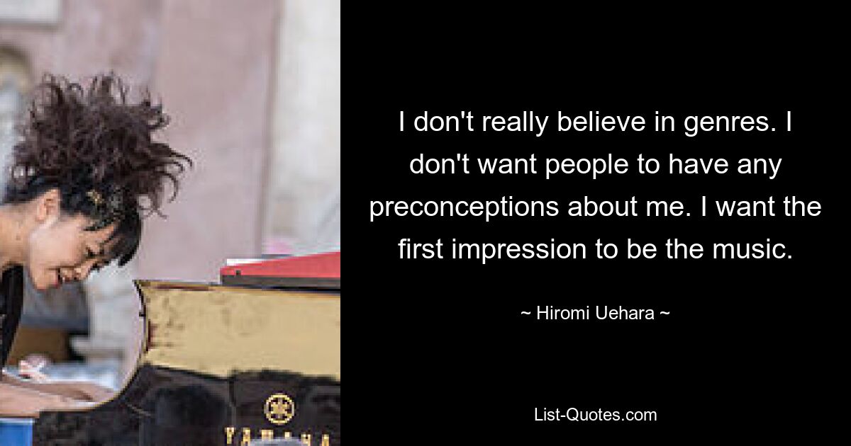 I don't really believe in genres. I don't want people to have any preconceptions about me. I want the first impression to be the music. — © Hiromi Uehara