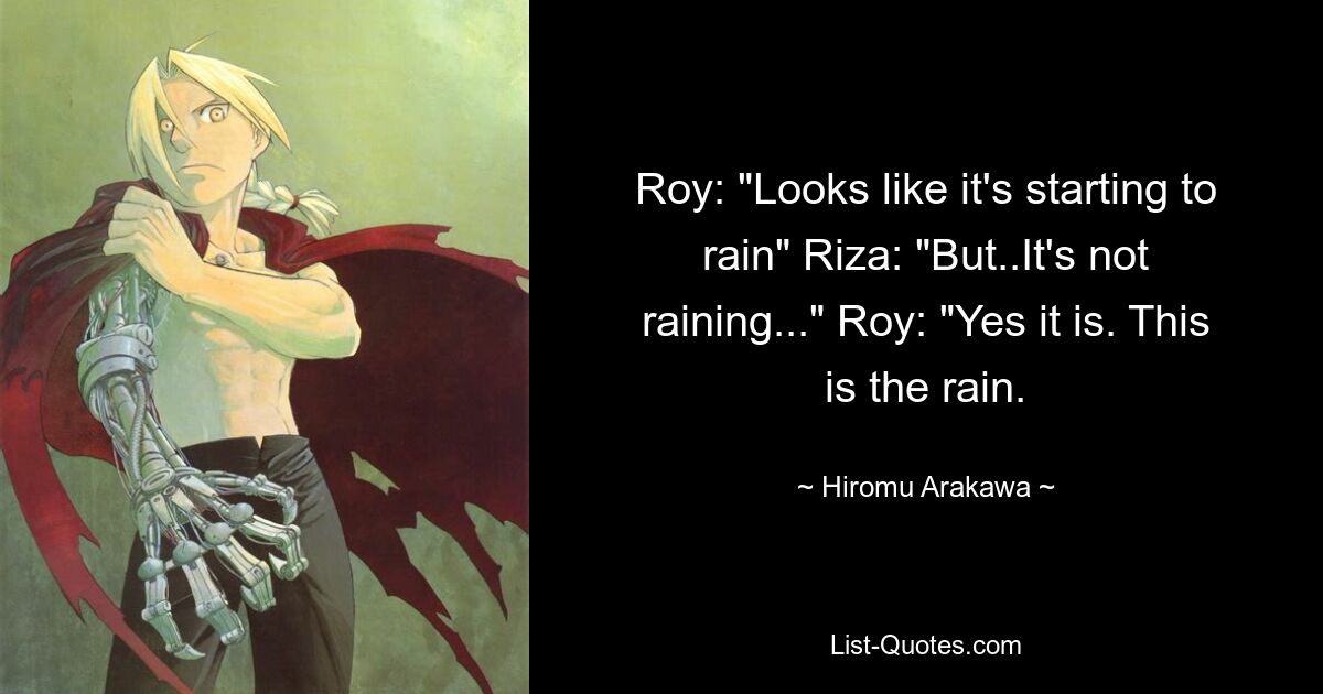 Roy: "Looks like it's starting to rain" Riza: "But..It's not raining..." Roy: "Yes it is. This is the rain. — © Hiromu Arakawa