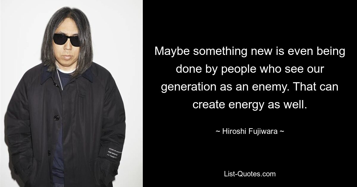 Maybe something new is even being done by people who see our generation as an enemy. That can create energy as well. — © Hiroshi Fujiwara