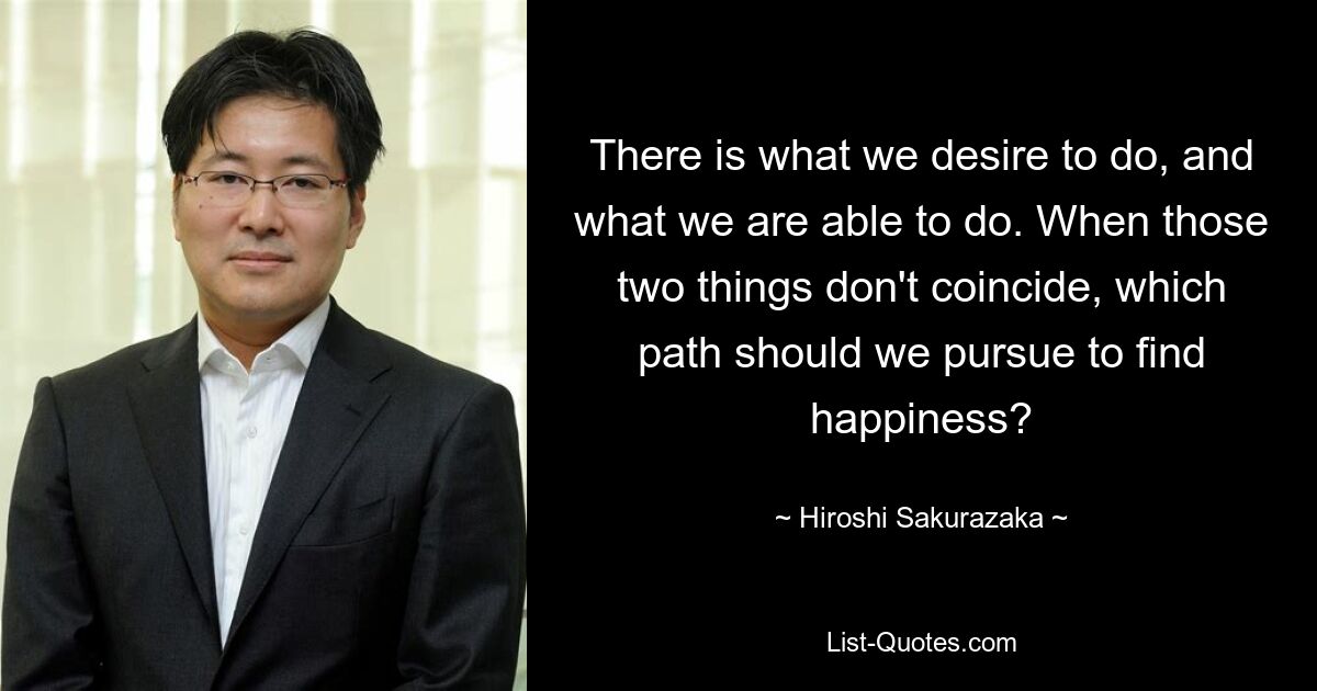 There is what we desire to do, and what we are able to do. When those two things don't coincide, which path should we pursue to find happiness? — © Hiroshi Sakurazaka