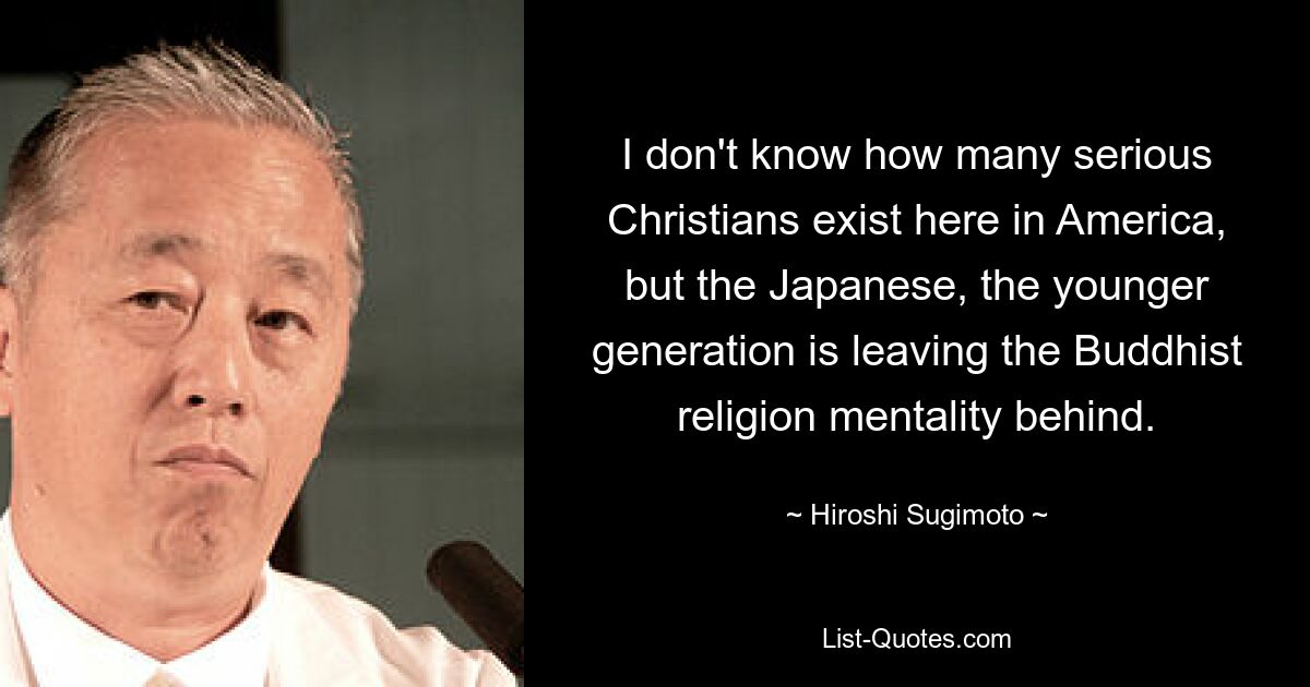 I don't know how many serious Christians exist here in America, but the Japanese, the younger generation is leaving the Buddhist religion mentality behind. — © Hiroshi Sugimoto