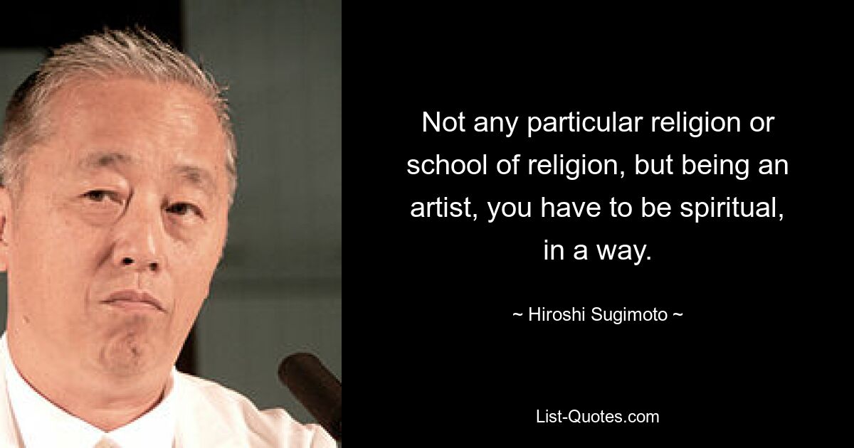 Not any particular religion or school of religion, but being an artist, you have to be spiritual, in a way. — © Hiroshi Sugimoto