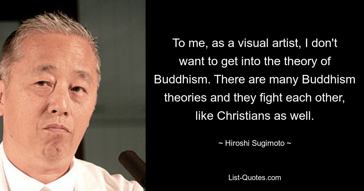 To me, as a visual artist, I don't want to get into the theory of Buddhism. There are many Buddhism theories and they fight each other, like Christians as well. — © Hiroshi Sugimoto