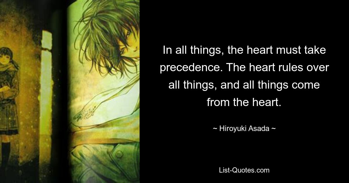 In all things, the heart must take precedence. The heart rules over all things, and all things come from the heart. — © Hiroyuki Asada