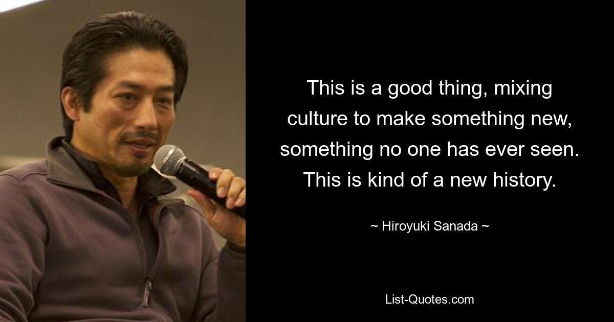 This is a good thing, mixing culture to make something new, something no one has ever seen. This is kind of a new history. — © Hiroyuki Sanada