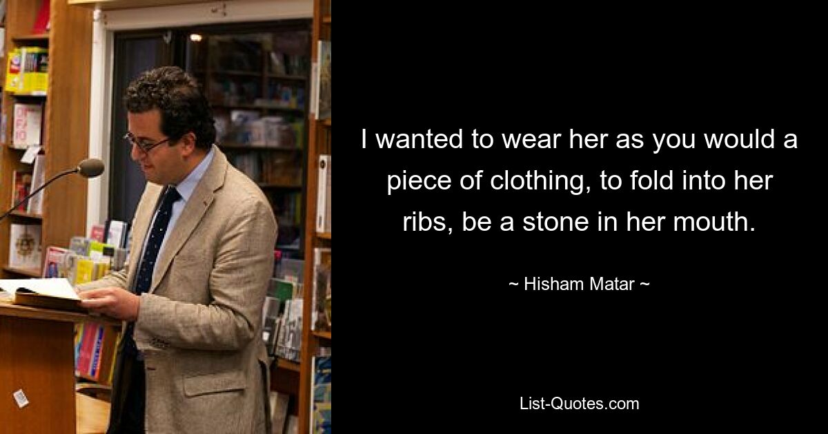 I wanted to wear her as you would a piece of clothing, to fold into her ribs, be a stone in her mouth. — © Hisham Matar