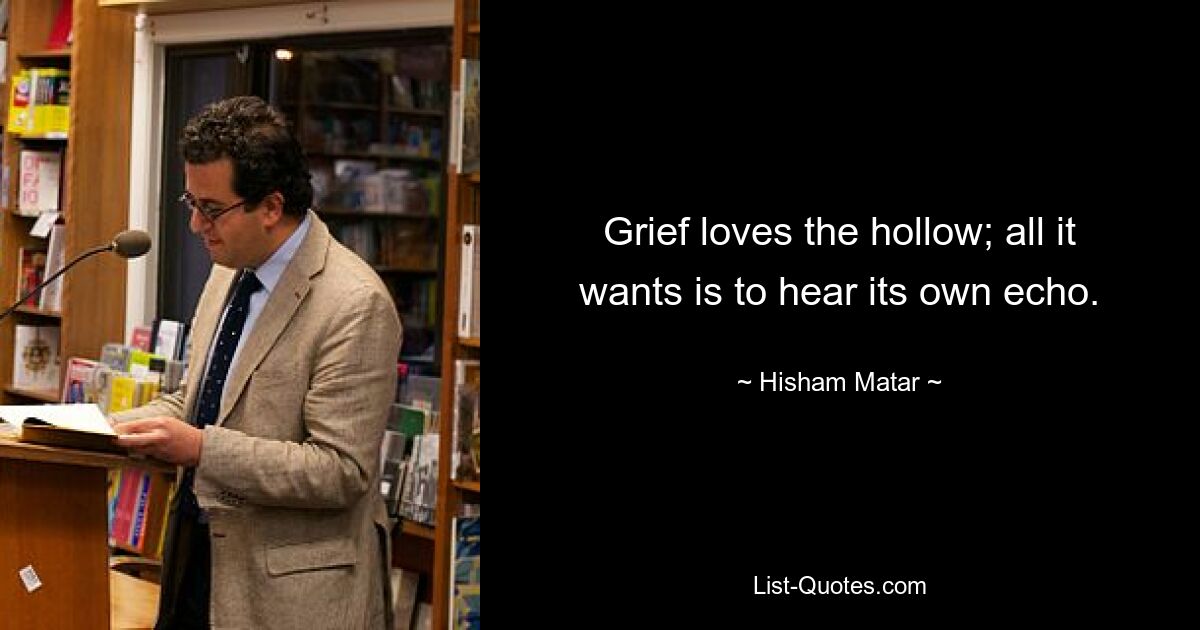 Grief loves the hollow; all it wants is to hear its own echo. — © Hisham Matar