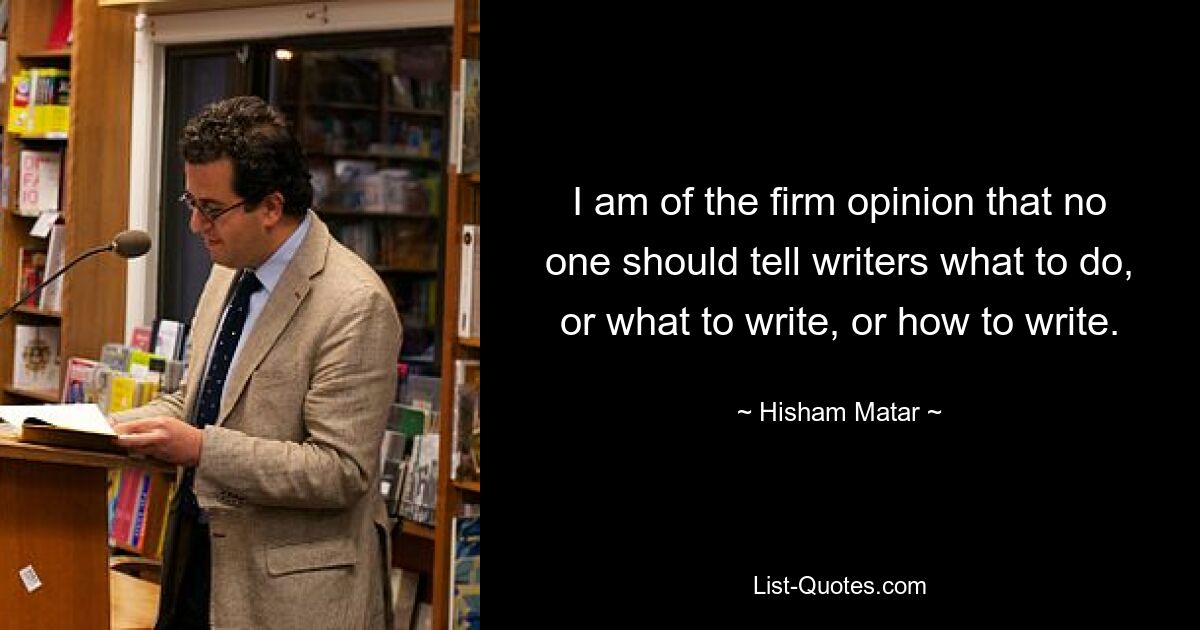 I am of the firm opinion that no one should tell writers what to do, or what to write, or how to write. — © Hisham Matar