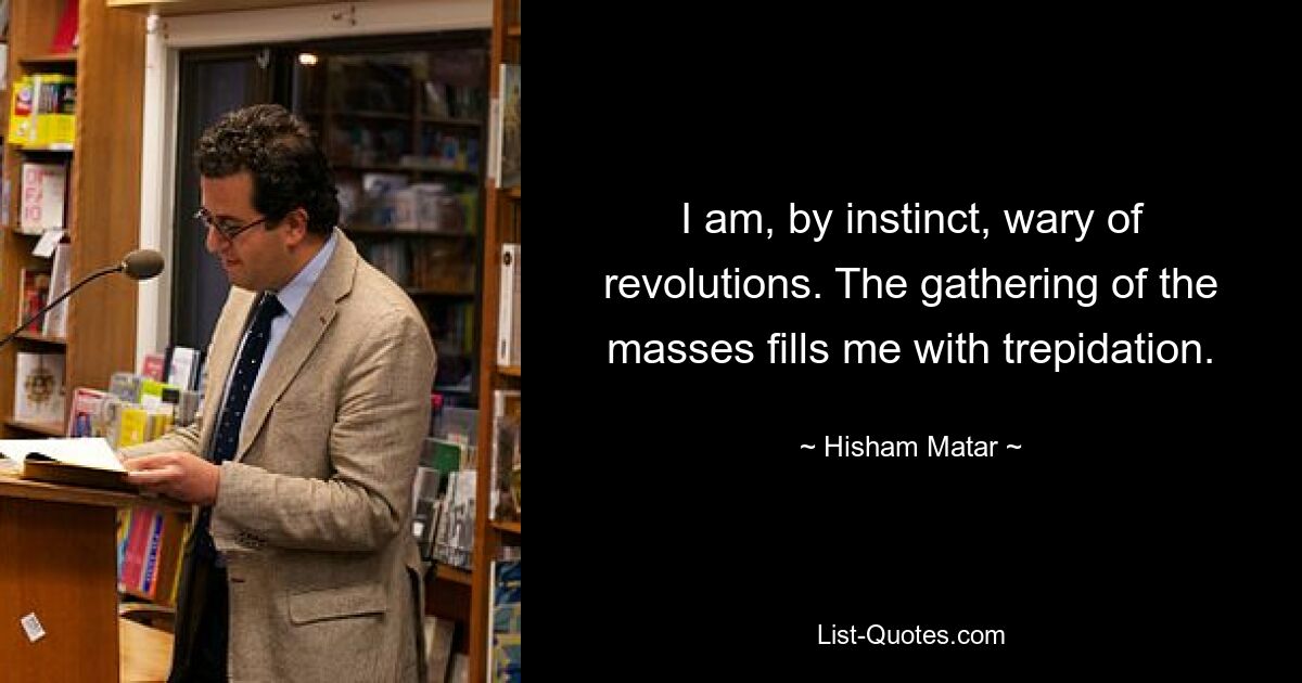 I am, by instinct, wary of revolutions. The gathering of the masses fills me with trepidation. — © Hisham Matar