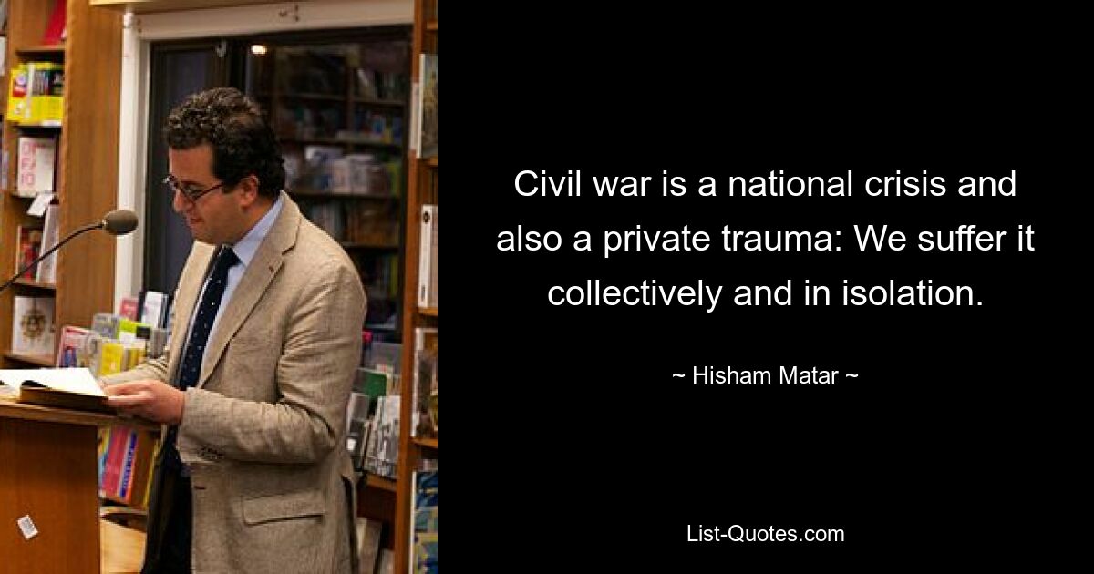 Civil war is a national crisis and also a private trauma: We suffer it collectively and in isolation. — © Hisham Matar