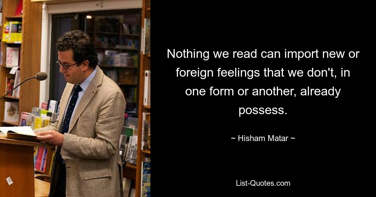 Ничто из того, что мы читаем, не может вызвать новые или чуждые чувства, которыми мы в той или иной форме уже не обладаем. — © Хишам Матар 