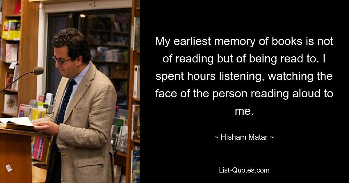 Мое самое раннее воспоминание о книгах связано не с чтением, а с тем, что мне читают. Я часами слушал, наблюдая за лицом человека, читающего мне вслух. — © Хишам Матар 