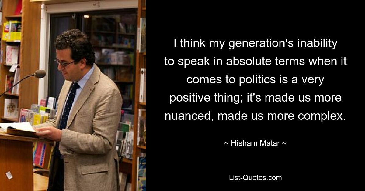 I think my generation's inability to speak in absolute terms when it comes to politics is a very positive thing; it's made us more nuanced, made us more complex. — © Hisham Matar