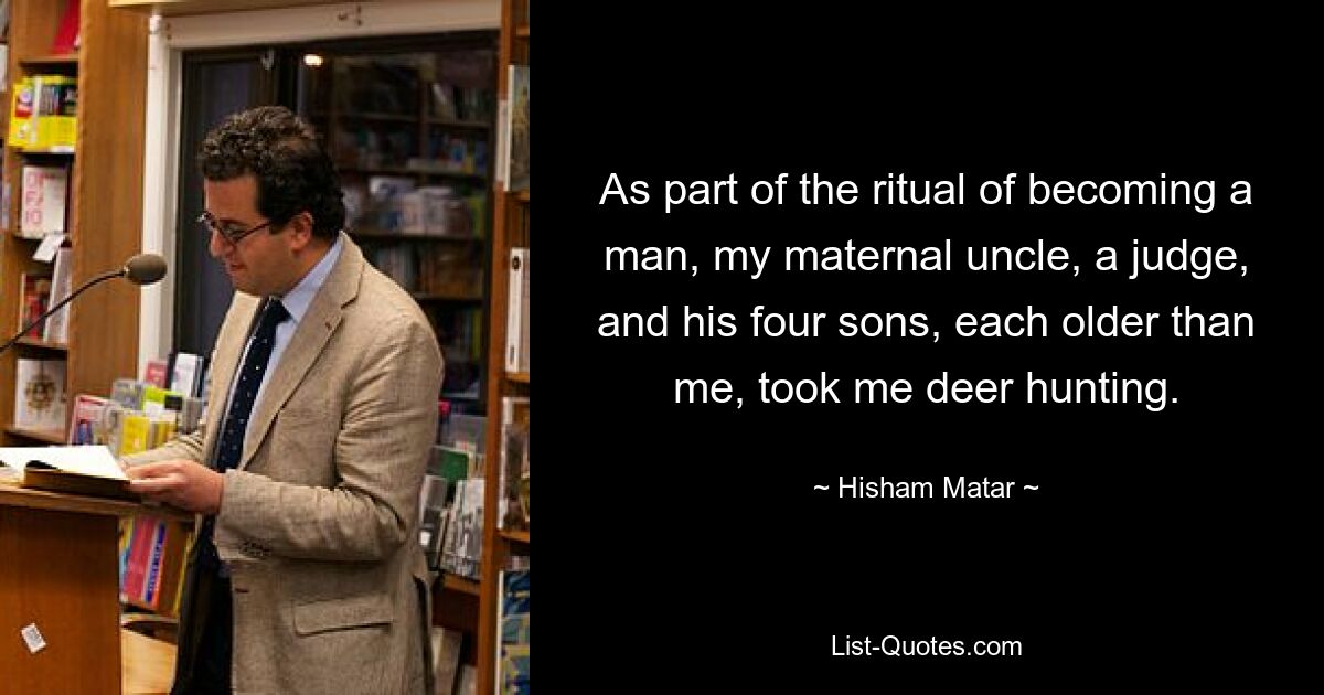 As part of the ritual of becoming a man, my maternal uncle, a judge, and his four sons, each older than me, took me deer hunting. — © Hisham Matar