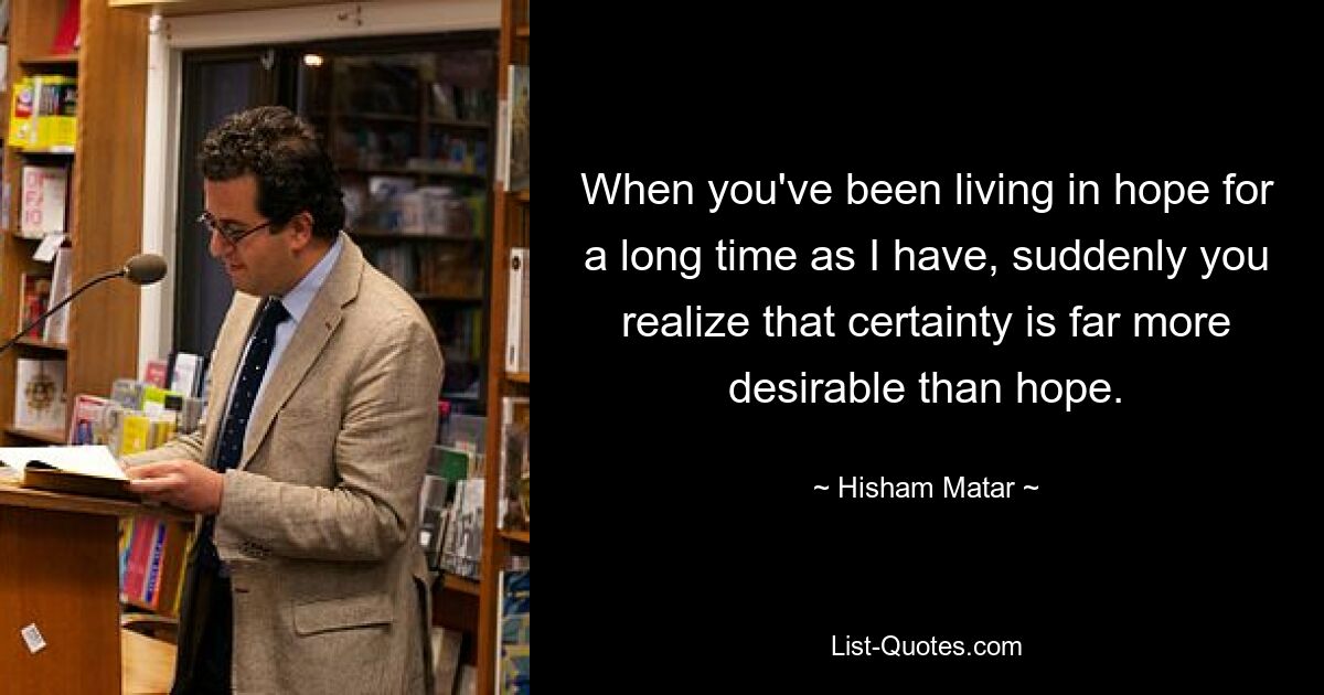 When you've been living in hope for a long time as I have, suddenly you realize that certainty is far more desirable than hope. — © Hisham Matar