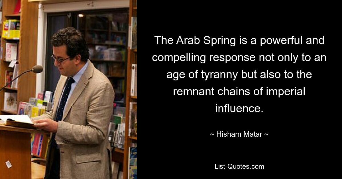 The Arab Spring is a powerful and compelling response not only to an age of tyranny but also to the remnant chains of imperial influence. — © Hisham Matar