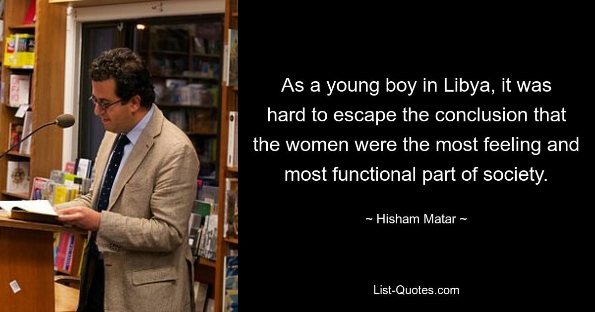 As a young boy in Libya, it was hard to escape the conclusion that the women were the most feeling and most functional part of society. — © Hisham Matar